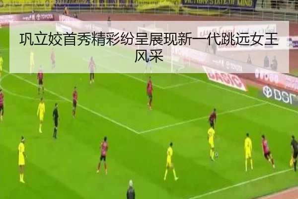 巩立姣首秀精彩纷呈展现新一代跳远女王风采